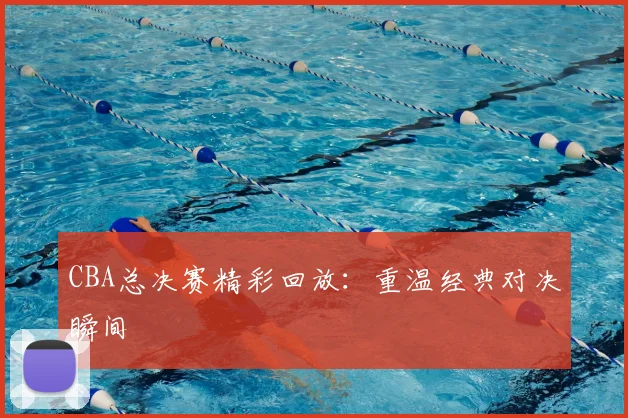 CBA总决赛精彩回放:重温经典对决瞬间