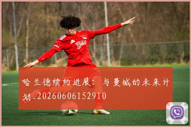 哈兰德续约进展:与曼城的未来计划_20260606152910