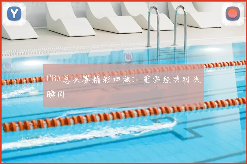 CBA总决赛精彩回放:重温经典对决瞬间