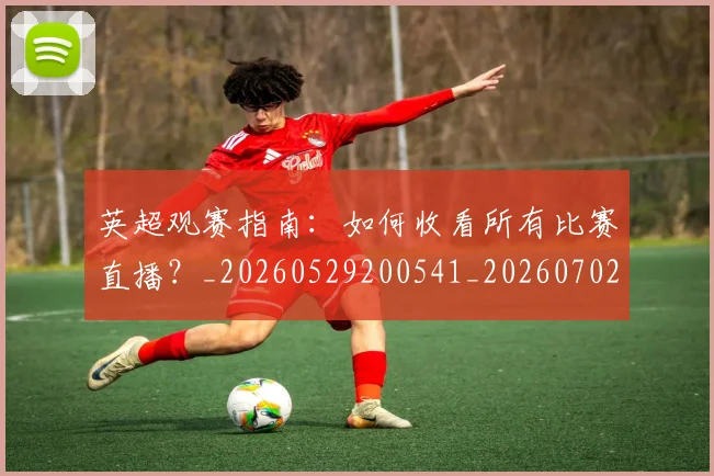 英超观赛指南：如何收看所有比赛直播？_20260529200541_20260702174515
