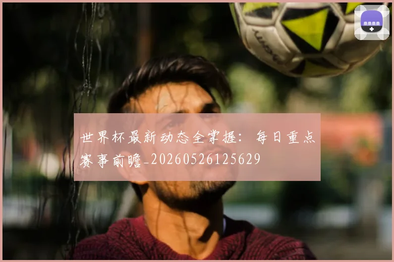 世界杯最新动态全掌握:每日重点赛事前瞻_20260526125629