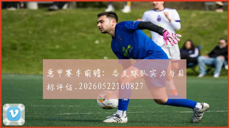 意甲赛季前瞻：各支球队实力与目标评估_20260522160827