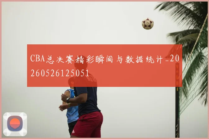 CBA总决赛精彩瞬间与数据统计_20260526125051