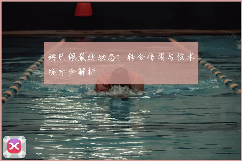 姆巴佩最新动态:转会传闻与技术统计全解析