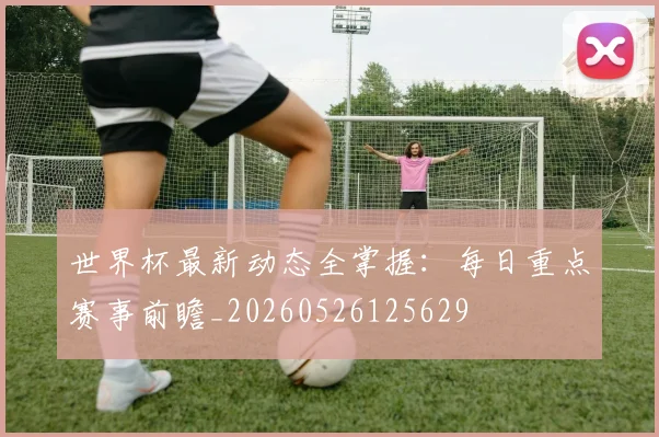 世界杯最新动态全掌握：每日重点赛事前瞻_20260526125629