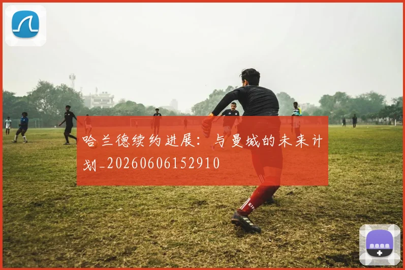 哈兰德续约进展：与曼城的未来计划_20260606152910